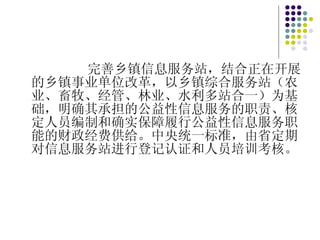 完善乡镇信息服务站，结合正在开展的乡镇事业单位改革，以乡镇综合服务站（农业、畜牧、经管、林业、水利多站合一）为基础，明确其承担的公益性信息服务的职责、核定人员编制和确实保障履行公益性信息服务职能的财政经费供给。中央统一标准，由省定期对信息服务站进行登记认证和人员培训考核。 