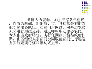 调度人力资源，加强专家队伍建设：以省为基础，组织省、市、县梯次分布的农业专家服务队伍，通过门户网站，对基层农技人员进行后援支持，通过呼叫中心服务农民。专家由省政府聘任，实行任期制并给与政府津贴，由省组织人事部门会同职能部门进行遴选并实行定期考核和滚动式更替。 