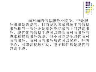 面对面的信息服务不能少，中介服务组织是必要的，目前发达国家农场主的信息服务相当一部分还是靠各类专家的上门咨询服务。现代化的信息手段可以降低面对面服务的成本和提高服务效率，但不可能完全取代面对面的服务。面对面的服务形式可以多样，呼叫中心、网络音视频互动、电子邮件都是现代的咨询手段。 