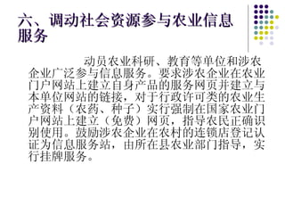 六、调动社会资源参与农业信息服务 动员农业科研、教育等单位和涉农企业广泛参与信息服务。要求涉农企业在农业门户网站上建立自身产品的服务网页并建立与本单位网站的链接，对于行政许可类的农业生产资料（农药、种子）实行强制在国家农业门户网站上建立（免费）网页，指导农民正确识别使用。鼓励涉农企业在农村的连锁店登记认证为信息服务站，由所在县农业部门指导，实行挂牌服务。 