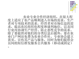 农业专业合作经济组织，在很大程度上适应了农产品顺利进入市场的需求，生产者对专项技术的需求，经营者对市场信息的需求，提高农民组织化程度和谈判地位，以及同行业内协调生产经营、防止恶性竞争的需求。除了要提供对他们的分类信息后援外，要在农业门户网站免费为农业合作社、专业协会建立黄页，宣传其产品与服务，同时为他们提供会员间的短信群发服务公共服务（移动或固定）。 