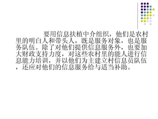 要用信息扶植中介组织，他们是农村里的明白人和带头人，既是服务对象，也是服务队伍。除了对他们提供信息服务外，也要加大财政支持力度，对这些农村里的能人进行信息能力培训，并以他们为主建立村信息员队伍，还应对他们的信息服务给与适当补助。 