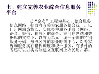 七、建立完善农业综合信息服务平台 以“金农”工程为基础，整合服务信息网络，把政府有关为农服务整合统一。以门户网站为核心，实现多种服务手段（网络、语音、短信、视频）的聚合。在门户网站和数据库的支持下，以省为单元，统一全国的特别服务号码，形成各省的农业呼叫中心，对专家咨询服务实行指挥调度和统一服务，有条件的省还可以以实名制建立互联网上农民用户群。 