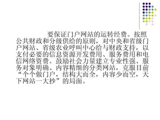 要保证门户网站的运转经费。按照公共财政和分级供给的原则，对中央和省级门户网站、省级农业呼叫中心给与财政支持，以支付必要的信息资源开发费用、服务费用和电信网络资费。鼓励社会力量建立专业性强、服务对象明确、内容精细的分类网站，克服目前“个个做门户，结构大而全，内容少而空，天下网站一大抄”的局面。 