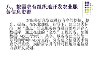 八、按需求有组织地开发农业服务信息资源 对服务信息资源进行有序的挖掘、整合、提高。在农业部统一指导下，建立分类标准，对“热点”信息服务内容进行整理并存入数据库，通过在建的“金农”工程的省、部级数据中心进行索引、共享。以各省建立的统一号码的呼叫中心为支撑，分省建立信息需求调查分析系统，摸清需求并有针对性地制定信息内容开发规划。 