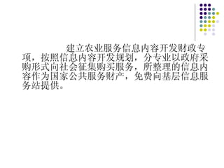 建立农业服务信息内容开发财政专项，按照信息内容开发规划，分专业以政府采购形式向社会征集购买服务，所整理的信息内容作为国家公共服务财产，免费向基层信息服务站提供。 