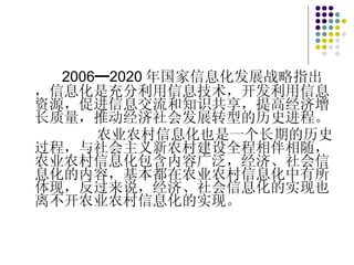 2006━2020 年国家信息化发展战略指出，信息化是充分利用信息技术，开发利用信息资源，促进信息交流和知识共享，提高经济增长质量，推动经济社会发展转型的历史进程。 农业农村信息化也是一个长期的历史过程，与社会主义新农村建设全程相伴相随，农业农村信息化包含内容广泛，经济、社会信息化的内容，基本都在农业农村信息化中有所体现，反过来说，经济、社会信息化的实现也离不开农业农村信息化的实现。 