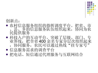 创新点： 农村信息服务组织的指挥调度平台。把省、市、县、乡的信息服务队伍组织起来，协同为农民提供服务 科技入户的互动平台。突破了层级、部门、专业界线，把全省 400 余名专家分层次组织起来，协同服务，农民可以通过热线“挂专家号” 信息服务需求的调查平台 把电话、短信通过代理服务与互联网结合 