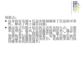 创新点： 以身份实名制 + 信息审核制确保了信息的可靠性，解决了网上诚信问题； 通过电子信箱 + 短信的方式作为切入点，方便农民使用，提高了信息服务的到位率；通过省、市、县、乡、村的分级管理，建立“王”字型网络分层联络管理体系，实现了层级行政管理与扁平化服务的完美结合，是政府多部门协同服务农民的直通车； 