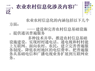二、农业农村信息化涉及内容广泛 农业农村信息化的内涵包括以下几个方面： —— 建设和完善农村信息基础设施，提供通讯普遍服务 多种技术并举，推进农村信息基础设施建设，实现村村通电话、通电视和村村能上互联网。面向农村、农民，建立完善普遍服务制度，降低农村地区的电信费率。把普遍服务从基础电信和广播电视业务扩展到互联网业务。 