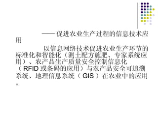 —— 促进农业生产过程的信息技术应用 以信息网络技术促进农业生产环节的标准化和智能化（测土配方施肥、专家系统应用）、农产品生产质量安全控制信息化（ RFID 或条码的应用）与农产品安全可追溯系统、地理信息系统（ GIS ）在农业中的应用。 
