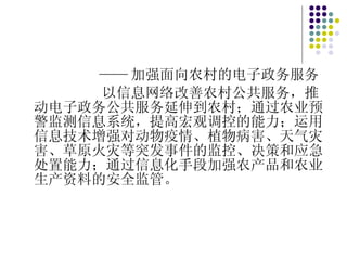 —— 加强面向农村的电子政务服务 以信息网络改善农村公共服务，推动电子政务公共服务延伸到农村；通过农业预警监测信息系统，提高宏观调控的能力；运用信息技术增强对动物疫情、植物病害、天气灾害、草原火灾等突发事件的监控、决策和应急处置能力；通过信息化手段加强农产品和农业生产资料的安全监管。 