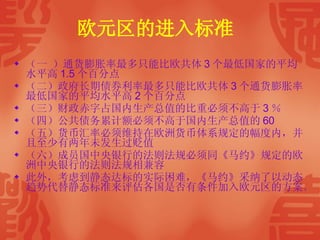 欧元区的进入标准   （一 ）通货膨胀率最多只能比欧共体 3 个最低国家的平均水平高 1.5 个百分点 （二）政府长期债券利率最多只能比欧共体 3 个通货膨胀率最低国家的平均水平高 2 个百分点 （三）财政赤字占国内生产总值的比重必须不高于 3 ％ （四）公共债务累计额必须不高于国内生产总值的 60 （五）货币汇率必须维持在欧洲货币体系规定的幅度内，并且至少有两年未发生过贬值 （六）成员国中央银行的法则法规必须同《马约》规定的欧洲中央银行的法则法规相兼容 此外，考虑到静态达标的实际困难，《马约》采纳了以动态趋势代替静态标准来评估各国是否有条件加入欧元区的方案。  