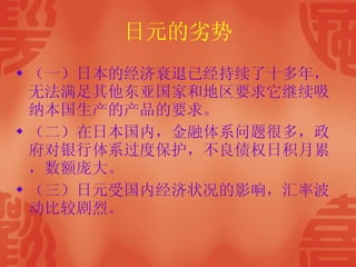日元的劣势 （一）日本的经济衰退已经持续了十多年，无法满足其他东亚国家和地区要求它继续吸纳本国生产的产品的要求。  （二）在日本国内，金融体系问题很多，政府对银行体系过度保护，不良债权日积月累，数额庞大。 （三）日元受国内经济状况的影响，汇率波动比较剧烈。 