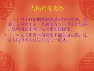 人民币的劣势 （一）中国目前的金融体系还很不完善，金融工具不够丰富，金融监管水平也还比较差，这些问题不利于人民币的国际化。 （二）人民币资本项目还不能自由兑换，这是人民币国际化迈不过的一道坎。 
