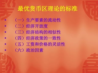 最优货币区理论的标准   （一）生产要素的流动性 （二）经济开放度 （三）经济结构的相似性 （四）经济政策的一致性 （五）工资和价格的灵活性 （六）政治因素 