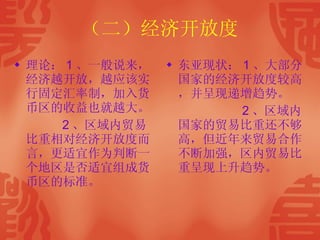 （二）经济开放度 理论： 1 、一般说来，经济越开放，越应该实行固定汇率制，加入货币区的收益也就越大。 2 、区域内贸易比重相对经济开放度而言，更适宜作为判断一个地区是否适宜组成货币区的标准。  东亚现状： 1 、大部分国家的经济开放度较高，并呈现递增趋势。 2 、区域内国家的贸易比重还不够高，但近年来贸易合作不断加强，区内贸易比重呈现上升趋势。 
