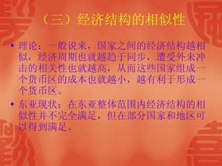 （三）经济结构的相似性 理论：一般说来，国家之间的经济结构越相似，经济周期也就越趋于同步，遭受外来冲击的相关性也就越高，从而这些国家组成一个货币区的成本也就越小，越有利于形成一个货币区。 东亚现状：在东亚整体范围内经济结构的相似性并不完全满足，但在部分国家和地区可以得到满足。  
