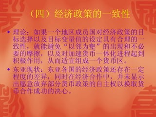 （四）经济政策的一致性 理论：如果一个地区成员国对经济政策的目标选择以及目标变量值的设定具有合理的一致性，就能避免“以邻为壑”的出现和不必要的摩擦，以及对加速货币一体化进程起到积极作用，从而适宜组成一个货币区。 东亚现状：东亚各国的经济政策还存在一定程度的差异，同时在经济合作中，并未显示出愿意放弃部分货币政策的自主权以换取货币合作成功的决心。 