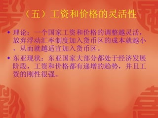 （五）工资和价格的灵活性 理论：一个国家工资和价格的调整越灵活，放弃浮动汇率制度加入货币区的成本就越小，从而就越适宜加入货币区。 东亚现状：东亚国家大部分都处于经济发展阶段，工资和价格都有递增的趋势，并且工资的刚性很强。 