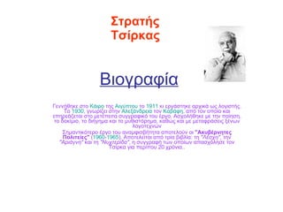 Βιογραφία   Γεννήθηκε στο  Κάιρο  της  Αιγύπτου  το  1911  κι εργάστηκε αρχικά ως λογιστής. Το  1930 , γνωρίζει στην  Αλεξάνδρεια  τον  Καβάφη , από τον οποίο και επηρεάζεται στο μετέπειτα συγγραφικό του έργο. Ασχολήθηκε με την ποίηση, το δοκίμιο, το διήγημα και το μυθιστόρημα, καθώς και με μεταφράσεις ξένων λογοτεχνών Σημαντικότερο έργο του αναμφισβήτητα αποτελούν οι  &quot;Ακυβέρνητες Πολιτείες&quot;  ( 1960 - 1965 ). Αποτελείται από τρία βιβλία: τη  &quot;Λέσχη&quot; , την  &quot;Αριάγνη&quot;  και τη  &quot;Νυχτερίδα&quot; , η συγγραφή των οποίων απασχόλησε τον Τσίρκα για περίπου 20 χρόνια.. Στρατής   Τσίρκας 