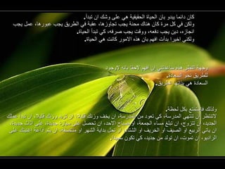 كان دائما يبدو بان الحياة الحقيقية هي على وشك ان تبدأ . ولكن في كل مرة كان هناك محنة يجب تجاوزها، عقبة في الطريق يجب عبورها، عمل يجب انجازه، دين يجب دفعه، ووقت يجب صرفه، كي تبدأ الحياة . ولكني اخيرا بدأت افهم بان هذه الامور كانت هي الحياة . وجهة النظر هذه ساعدتني ان افهم لاحقا بانه لاوجود للطريق نحو السعادة . السعادة هي بذاتها الطريق . ولذلك فاستمتع بكل لحظة . لاتنتظر ان تنتهي المدرسة، كي تعود من المدرسة، ان يخف وزنك قليلا، ان تزيد وزنك قليلا، ان تبدأ عملك الجديد، ان تتزوج، ان تبلغ مساء الجمعة، او صباح الاحد، ان تحصل على سيارة جديدة، على اثاث جديدة، ان ياتي الربيع او الصيف او الخريف او الشتاء، او تحل بداية الشهر او منتصفه، ان يتم اذاعة اغنيتك على الراديو، ان تموت، ان تولد من جديد، كي تكون سعيدا . 