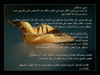 دعني اساعدك . انت لست من ضمن الاكثر شهرة في العالم، ولكنك احد الاشخاص الذين تذكرتهم عندما رغبت بارسال هذا الملف لهم . في وقت مضى، كان هناك تسعة متسابقين في اولمبياد سياتل، وكان كل المتسابقون معوقون جسديا او عقليا، وقفوا جميعا على خط البداية لسباق مئة متر ركض . وانطلق مسدس بداية السباق، لم يستطع الكل الركض ولكن كلهم احبوا المشاركة فيه . واثناء الركض انزلق احد المشاركين من الذكور، وتعرض لشقلبات متتالية قبل ان يبدأ بالبكاء على المضمار . فسمعه الثمانية الاخرون وهو يبكي . فابطأوا من ركضهم وبدأوا ينظرون الى الوراء نحوه . وتوقفوا عن الركض وعادوا اليه  ...  عادوا كلهم جميعا اليه . فجلست بجنبه فتاة منغولية، وضمته نحوها وسألته :  اتشعر الان بتحسن؟ فنهض الجميع ومشوا جنبا الى جنب كلهم الى خط النهاية معا . فقامت الجماهير الموجودة جميعا وهللت وصفقت لهم، ودام هذا التهليل والتصفيق طويلا .... 