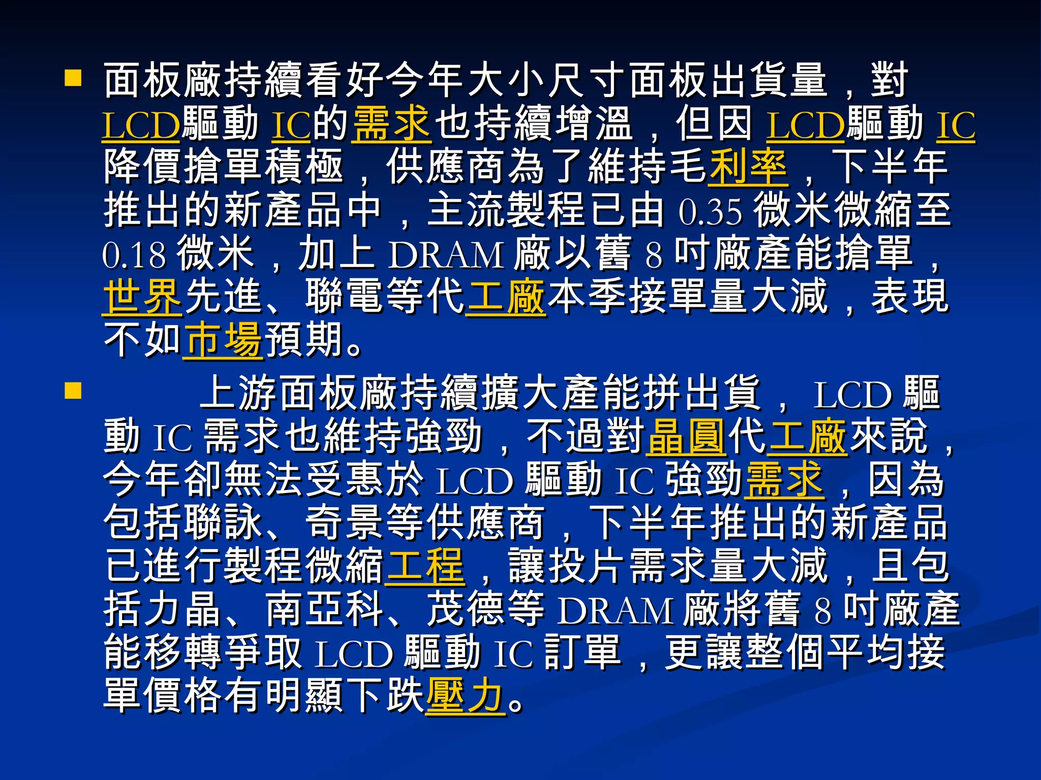 面板廠持續看好今年大小尺寸面板出貨量，對 LCD 驅動 IC 的 需求 也持續增溫，但因 LCD 驅動 IC 降價搶單積極，供應商為了維持毛 利率 ，下半年推出的新產品中，主流製程已由 0.35 微米微縮至 0.18 微米，加上 DRAM 廠以舊 8 吋廠產能搶單， 世界 先進、聯電等代 工廠 本季接單量大減，表現不如 市場 預期。       　上游面板廠持續擴大產能拼出貨， LCD 驅動 IC 需求也維持強勁，不過對 晶圓 代 工廠 來說，今年卻無法受惠於 LCD 驅動 IC 強勁 需求 ，因為包括聯詠、奇景等供應商，下半年推出的新產品已進行製程微縮 工程 ，讓投片需求量大減，且包括力晶、南亞科、茂德等 DRAM 廠將舊 8 吋廠產能移轉爭取 LCD 驅動 IC 訂單，更讓整個平均接單價格有明顯下跌 壓力 。  