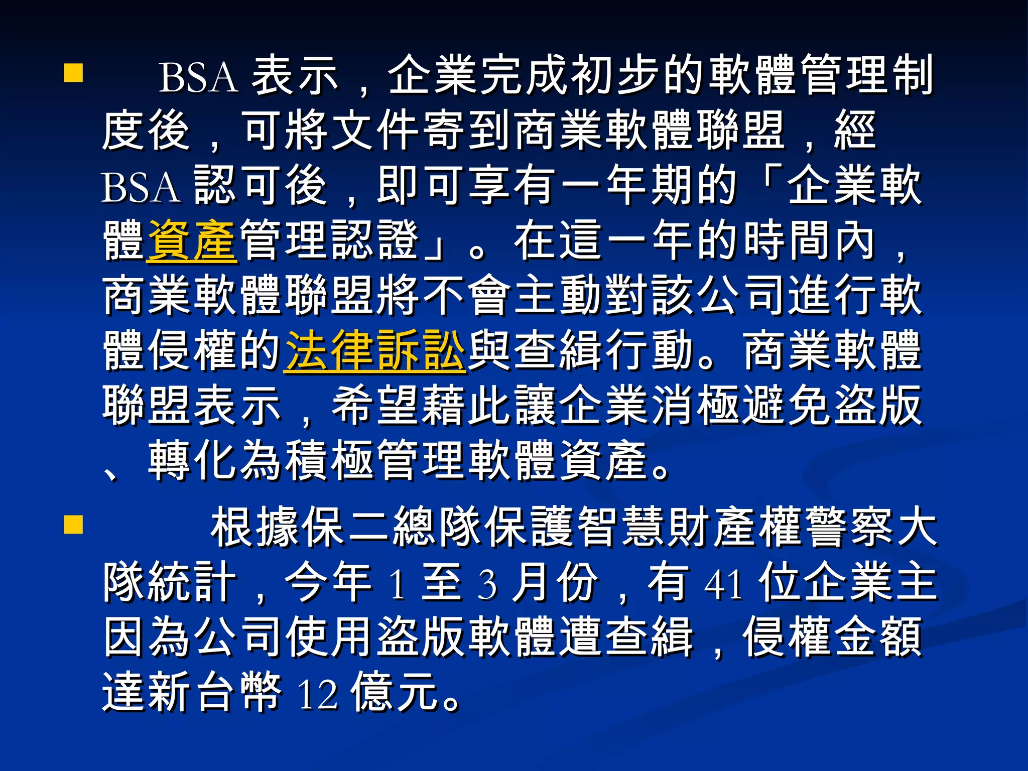　 BSA 表示，企業完成初步的軟體管理制度後，可將文件寄到商業軟體聯盟，經 BSA 認可後，即可享有一年期的「企業軟體 資產 管理認證」。在這一年的時間內，商業軟體聯盟將不會主動對該公司進行軟體侵權的 法律 訴訟 與查緝行動。商業軟體聯盟表示，希望藉此讓企業消極避免盜版、轉化為積極管理軟體資產。       　根據保二總隊保護智慧財產權警察大隊統計，今年 1 至 3 月份，有 41 位企業主因為公司使用盜版軟體遭查緝，侵權金額達新台幣 12 億元。  