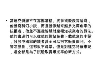 當達克特羅不在寫部落格、抗爭或發表言論時，他就寫科幻小說，而且就像越來越多充滿創意的抗拒者，他並不遵從智慧財產權短視業者的做法。他的書迷們可以從他的網站免費下載他寫的小說，發展中國家的讀者甚至可以把它販賣圖利。不管怎麼看，這都很不尋常。但是對達克特羅來說，這全都是為了試驗取得曝光率的新方式。 