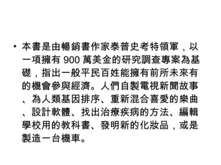 本書是由暢銷書作家泰普史考特領軍，以一項擁有 900 萬美金的研究調查專案為基礎，指出一般平民百姓能擁有前所未來有的機會參與經濟。人們自製電視新聞故事、為人類基因排序、重新混合喜愛的樂曲、設計軟體、找出治療疾病的方法、編輯學校用的教科書、發明新的化妝品，或是製造一台機車。 