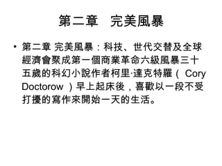 第二章  完美風暴 第二章 完美風暴：科技、世代交替及全球經濟會聚成第一個商業革命六級風暴 三十五歲的科幻小說作者柯里‧達克特羅（ Cory Doctorow ）早上起床後，喜歡以一段不受打擾的寫作來開始一天的生活。 