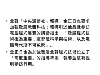 北韓「中央通信社」報導，金正日也要求加強發展軟體科技；報導引述他最近參訪電腦程式展覽的講話指出：「發展程式技術極為重要，這都是科學與技術、以及電腦時代所不可或缺」。 金正日也為加強發展北韓程式技術設立了「高度重要」的指導準則，報導並沒有說明參訪日期。 