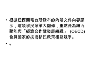 根據紐西蘭電台所發布的內閣文件內容顯示，這項移民政策大翻修，重點是為紐西蘭能與「經濟合作暨發展組織」  (OECD) 會員國家的技術移民政策相互競爭。 。 