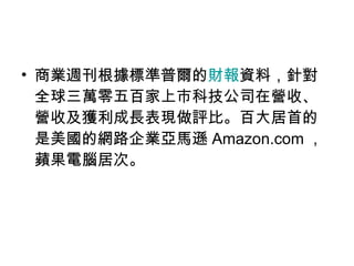 商業週刊根據標準普爾的 財報 資料，針對全球三萬零五百家上市科技公司在營收、營收及獲利成長表現做評比。百大居首的是美國的網路企業亞馬遜 Amazon.com ，蘋果電腦居次。 