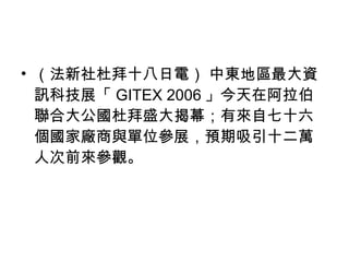 （法新社杜拜十八日電） 中東地區最大資訊科技展「 GITEX 2006 」今天在阿拉伯聯合大公國杜拜盛大揭幕；有來自七十六個國家廠商與單位參展，預期吸引十二萬人次前來參觀。 