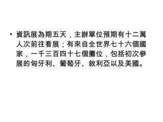 資訊展為期五天，主辦單位預期有十二萬人次前往看展；有來自全世界七十六個國家，一千三百四十七個攤位，包括初次參展的匈牙利、葡萄牙、敘利亞以及美國。 