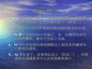 1.  94 學年度起，成立「清華思想沙龍」，提升學生規劃參與執行思想沙龍的能力 〈附表二〉 。 2.  與藝術中心等合作舉辦相關校園活動及研討會 。 3.  94 學年度起院招生的施行，逐步改變學校原有的系所體制，漸有不分系之氛圍 。 4.  95 學年度起開始推展國際志工制度並持續增加行動導向課程 。 96 學年度下，清華學院成立 〈附表三〉 。所需課程由通識教育中心負責規劃與執行 。 校園文化   
