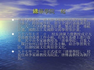 清華學院緣起 清華大學過去一直有許多開創性的教育規畫，如多元、跨領域學程，領先全國的通識課程設計，大一不分系雙專長計畫，繁星計畫，導航計畫，國際志工及國際交流學習等計畫。 九十六年七月二日 ， 校長請陳力俊教授成立大學部教育改進工作小組，在現有基礎上進行改革。其中由李家維教授為「清華學院」召集人，探討如何以宿舍生活為主軸，結合學習與生活，活潑校園文化與宿舍文化。 九十七年二月一日正式成立「清華學院」，校長任命李家維教授為院長，唐傳義教授為執行長。  