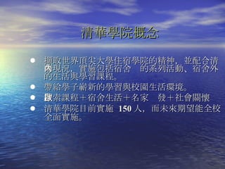 清華學院概念 擷取世界頂尖大學住宿學院的精神，並配合清華現況，實施包括宿舍內的系列活動、宿舍外的生活與學習課程。  帶給學子嶄新的學習與校園生活環境。 探索課程＋宿舍生活＋名家啟發＋社會關懷 清華學院目前實施  150 人 ，而未來期望能全校全面實施。  