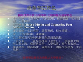 清華學院特色 擷取 世界名校 住宿學院  之精神融合清華特色 集中住宿 、生活學習、大師講座、貧窮體驗、社會關懷、人際關係… 宿舍輔導 (House Master and Counselor, Peer Advisor, Proctor,…) 多元導師－生活導師、課業導師、校友導師… 大ㄧ「生涯探索」通識課 大二開始系列特別規劃具創意通識課程 「思沙龍」、 「 跨界與探索 （ 逐夢 ）」 、環境與生態、 財金與法政、藝術與美學、文學欣賞、寫作與表達… 團隊精神、服務熱忱、國際志工、國際交流學習、生涯規劃… 清華學院教育為理想之大學教育！ 