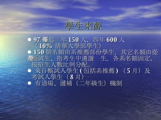 學生來源 97 年起每年 150 人，四年 600 人   （ 10%  清華大學部學生） 150 個名額由系推薦部份學生，其它名額由從   甄試生、指考生中遴選產生。各系名額固定，   按招生人數比例分配。 來自甄試入學生 ( 包括系推薦 ) （ 5 月）及   考試入學生（ 8 月） 有退場、遞補（二年級生）機制  