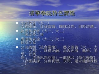 清華學院特色課程 生涯探索（大一） 人際關係、自我認識、團隊合作、田野訪調… 跨界與探索（大一、大二）  一場逐夢之旅 溝通與表達（大二、大三） 駐校名家 公共議題（社會關懷）、藝文涵養（大二、大三、大四）、財務金融、法政經濟、藝術、美學、音樂… 例：「清華思想沙龍」－龍應台（學生操盤） （合班演講、分班實習，夜間、週末機動課程…）  