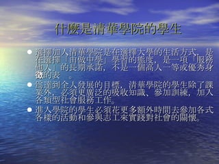 選擇加入清華學院是在選擇大學的生活方式，是在選擇「由做中學」學習的態度，是一項「服務他人」的長期承諾，不是一個高人一等或優秀身分的表徵。  爲達到全人發展的目標，清華學院的學生除了課業外，必須更廣泛的吸收知識、參加訓練，加入各類型社會服務工作。 進入學院的學生必須花更多額外時間去參加各式各樣的活動和參與志工來實踐對社會的關懷。 什麼是清華學院的學生 