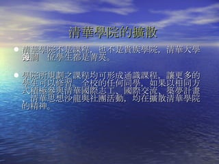 清華學院的擴散 清華學院不是課程，也不是貴族學院，清華大學強調每位學生都是菁英。 學院所規劃之課程均可形成通識課程，讓更多的學生可以修習。全校的任何同學，如果以相同方式積極參與清華國際志工、國際交流、築夢計畫、清華思想沙龍與社團活動，均在擴散清華學院的精神。  