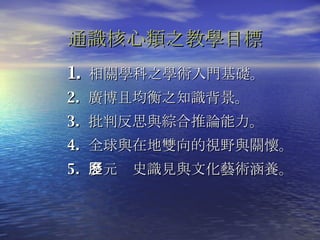 相關學科之學術入門基礎。 2.  廣 博且均衡之 知識背景 。 3.  批判反思與 綜合推論能力。 4.  全球與在地雙向的視野與關懷。 5.  多元歷史識見與文化藝術涵養 。 通識核心類之教學目標 