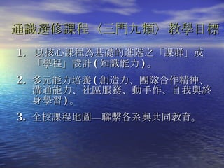 1.   以核心課程為基礎的進階之「課群」或「學程」設計 ( 知識能力 ) 。 2.  多元能力培養 ( 創造力、團隊合作精神、溝通能力、社區服務、動手作、自我與終身學習 ) 。 3.  全校課程地圖—聯繫各系與共同教育 。 通識選修課程〈三門九類〉教學目標   