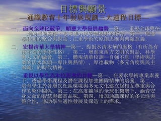目標與願景   — 通識教育十年發展規劃三大遠程目標 — 一、  面向全球化競爭，順應大學發展趨勢 ─第一、重視全球與在  地的雙向關懷；專業能力與宏觀視野的培育。第二、促進學科間的整合與對話；注重學術的原創思維與典範意義。 二、  宏揚清華大學精神 ─第一、提振水清木華的風格〈有所為有所不為的學術性格〉。第二、增進東西方文明的對話，科學與人文的融會。第三、體現清華校訓─自強不息〈學術與志業的活水源頭─專注與熱情〉、厚德載物〈多元角度與民主風範〉的時代精神。 三、  重視以學生為本位思考的目標 ─第一、在要求學術專業素養下，透過學術課程及潛在課程加強團隊精神的培養。第二、培育學生於各層次社區環境與多元文化建立起相互尊重與合作的夥伴關係。第三：在高度競爭的全球化趨勢下，涵育安身立命的智慧與鑑賞品味。第四、增加通識課程的多元性與整合性，協助學生適性發展及深造上的需求。  