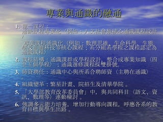 1.  單一課程： 通識課程專業化〈例如：人文社會類核心通識課程設計〉 專業課程通識化〈例如：數理思維、生命科學、生態學及前瞻科技等核心課程；系分組系學程之課程認定為通識課程〉 2.  課程結構：通識課群或學程設計，整合成專業知識〈四至五個學程〉；通識選修課程採雙掛號。 3.  師資聘任：通識中心與所系合聘師資〈主聘在通識〉 。 4.  組織變革：繁星計畫、院招生及清華學院 。 5.  「大學部教育改革委員會」中，與共同科目〈語文、資訊、數理等〉連動檢討 。 6.  強調多元能力培養，增加行動導向課程，呼應各系的教育目標與學生出路 。 專業與通識的融通 