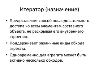 Итератор (назначение) Предоставляет способ последовательного доступа ко всем элементам составного объекта, не раскрывая его внутреннего строения. Поддерживает различные виды обхода агрегата. Одновременно для агрегата может быть активно несколько обходов. 